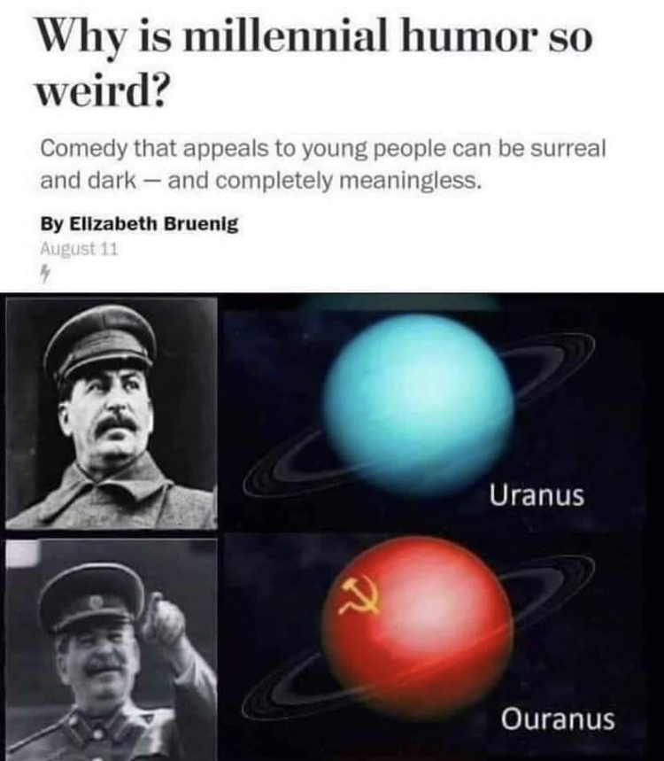 ouranos stalin - Why is millennial humor so weird? Comedy that appeals to young people can be surreal and dark and completely meaningless. By Elizabeth Bruenig August 11 4 Uranus x Ouranus