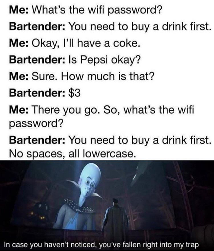 light - Me What's the wifi password? Bartender You need to buy a drink first. Me Okay, I'll have a coke. Bartender Is Pepsi okay? Me Sure. How much is that? Bartender $3 Me There you go. So, what's the wifi password? Bartender You need to buy a drink firs