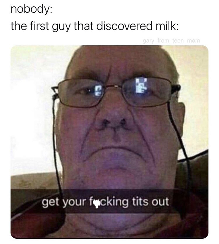 get your fucking tits out - nobody the first guy that discovered milk gary_from_teen_mom get your fucking tits out