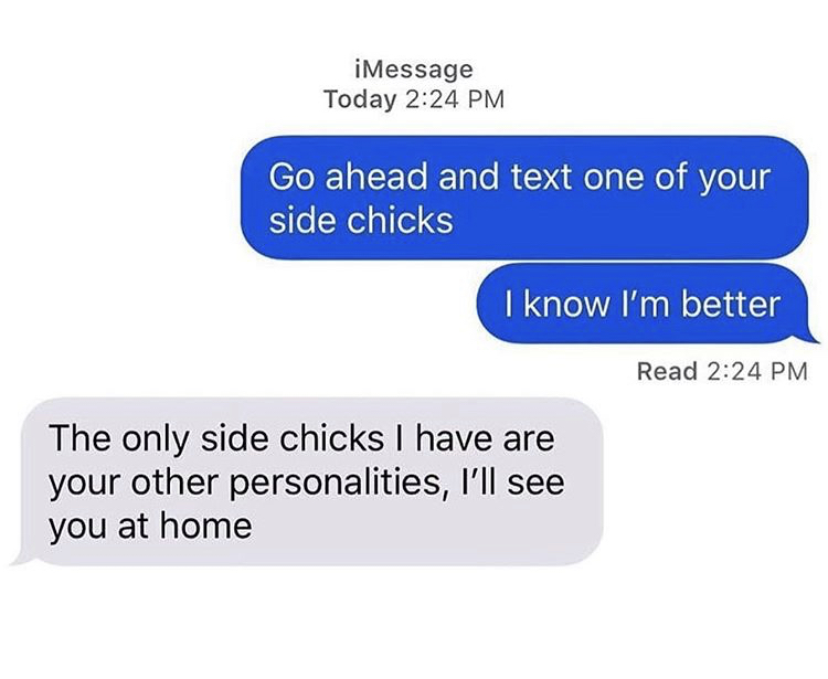 go ahead and text one of your side chicks - iMessage Today Go ahead and text one of your side chicks I know I'm better Read The only side chicks I have are your other personalities, I'll see you at home