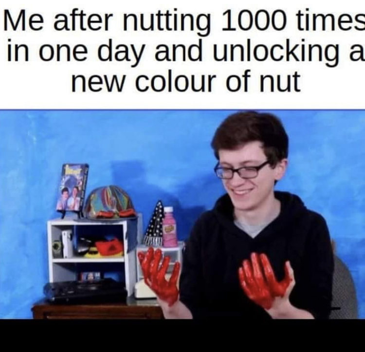 scott the woz traitor to america - Me after nutting 1000 times in one day and unlocking a new colour of nut