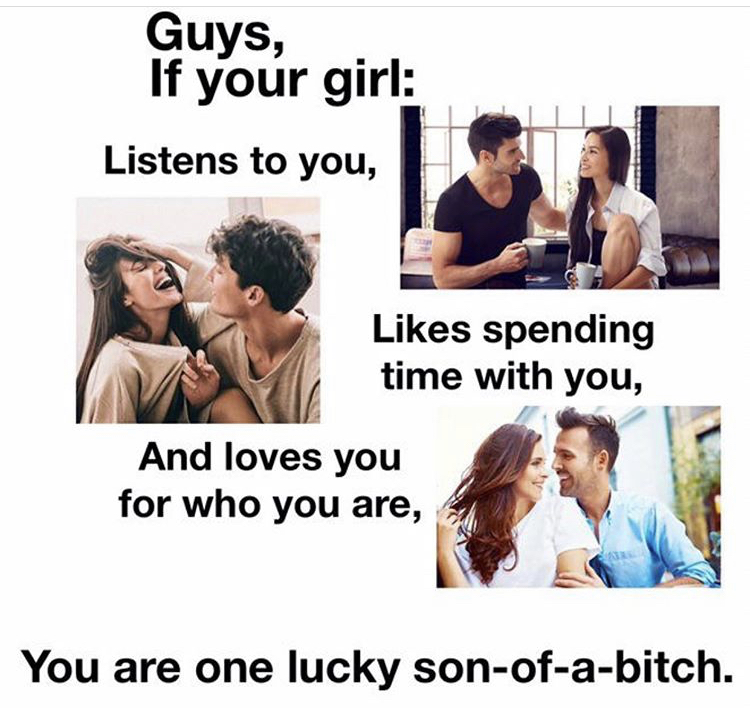 friendship - Guys, If your girl Listens to you, spending time with you, And loves you for who you are, You are one lucky sonofabitch.