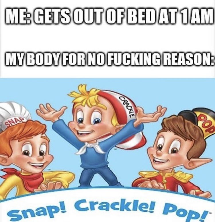 out we got a badass - Snap! Crackle! Pop! MeGets Out Of Bed AT1AM My Body For No Fucking Reason Crackie Snap