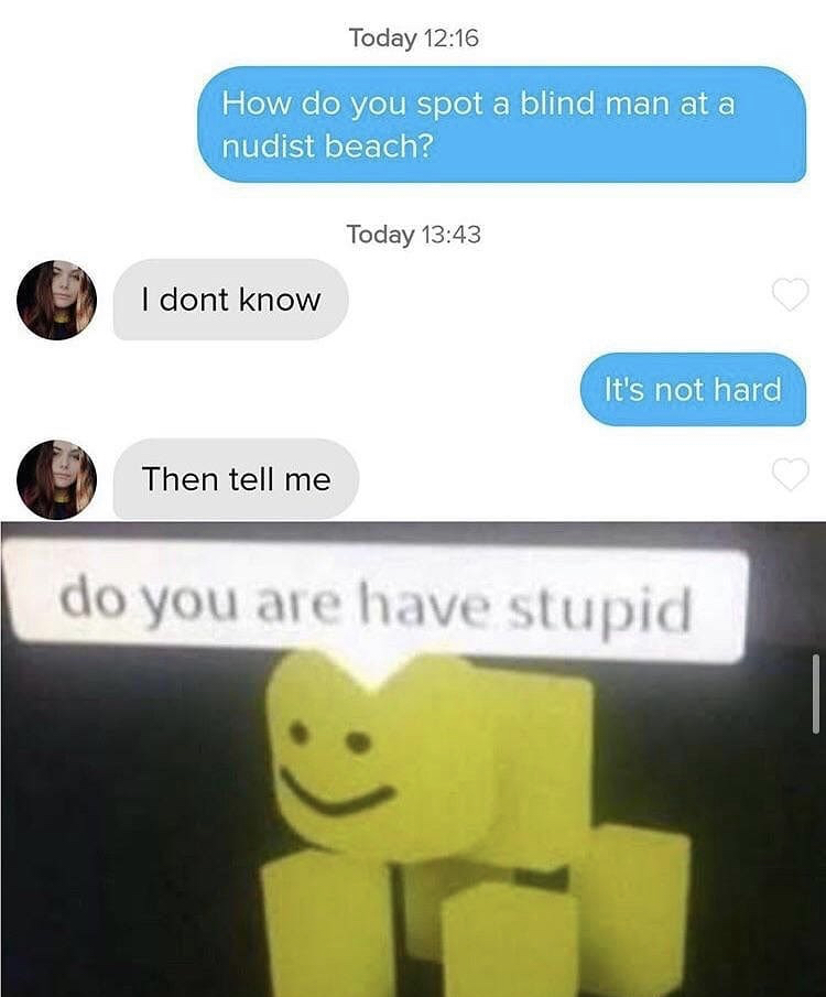 do you are how stupid - Today How do you spot a blind man at a nudist beach? Today I dont know It's not hard Then tell me do you are have stupid