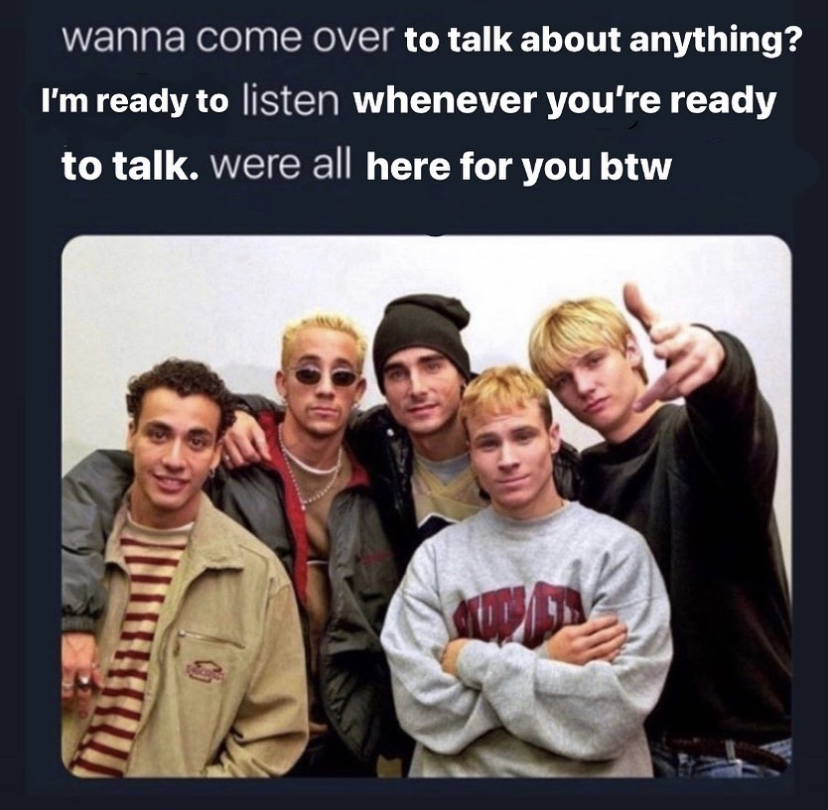 Backstreet Boys - wanna come over to talk about anything? I'm ready to listen whenever you're ready to talk. were all here for you btw