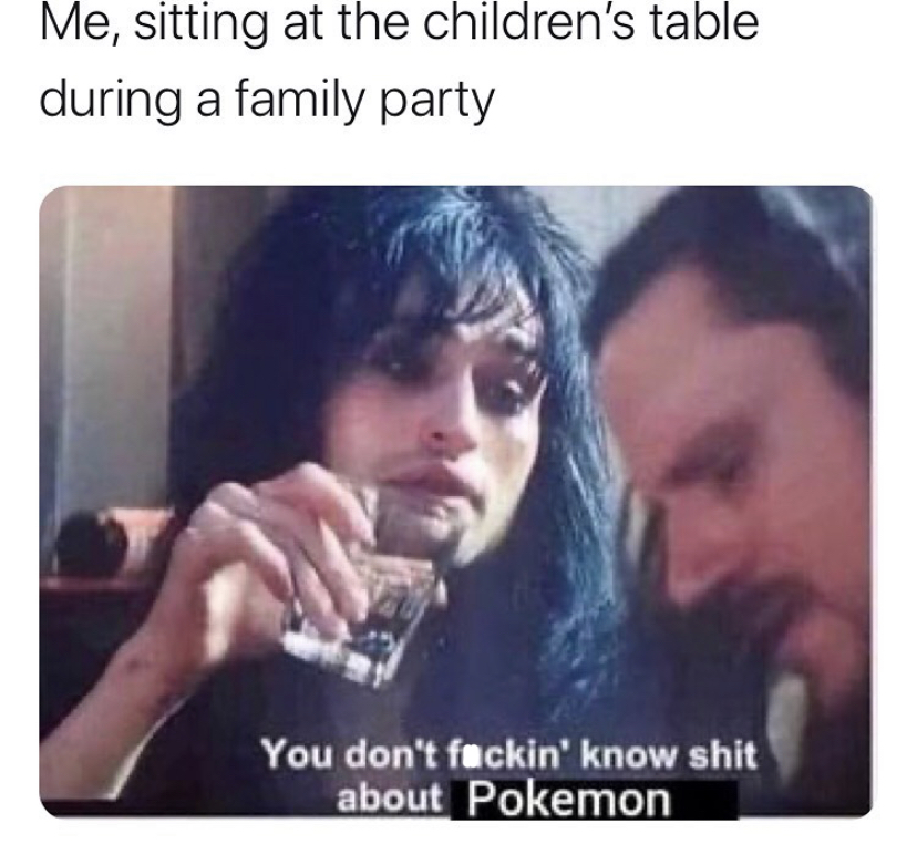 me sitting at the children's table meme - Me, sitting at the children's table during a family party You don't fuckin' know shit about Pokemon