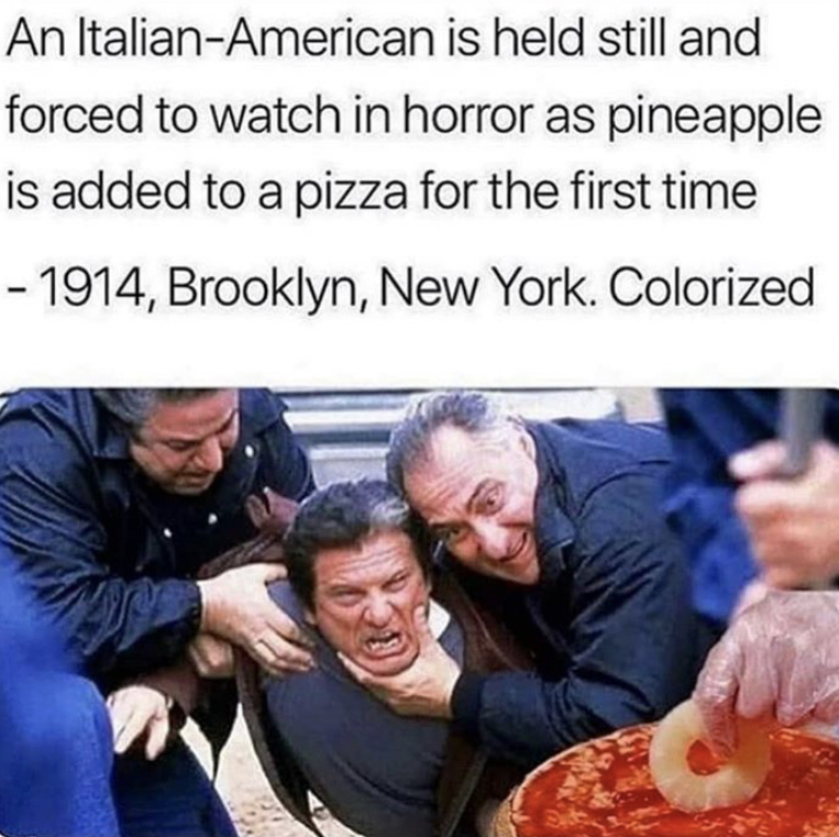 pineapple pizza meme - An ItalianAmerican is held still and forced to watch in horror as pineapple is added to a pizza for the first time 1914, Brooklyn, New York. Colorized