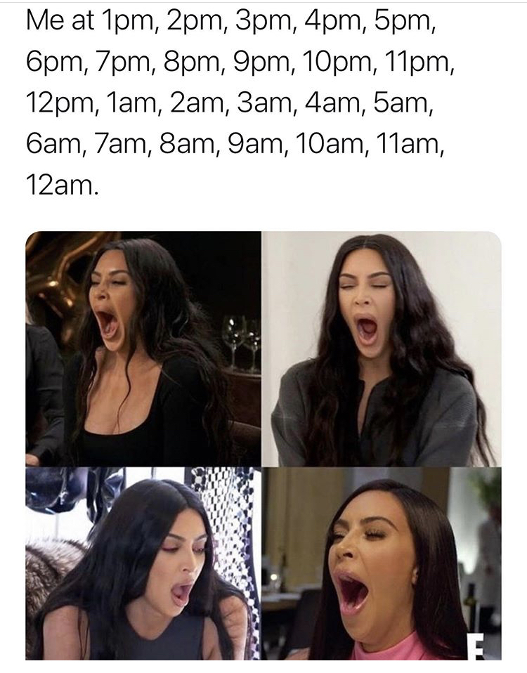 kim kardashian yawning meme - Me at 1pm, 2pm, 3pm, 4pm, 5pm, 6pm, 7pm, 8pm, 9pm, 10pm, 11pm, 12pm, 1am, 2am, 3am, 4am, 5am, 6am, 7am, 8am, 9am, 10am, 11am, 12am.