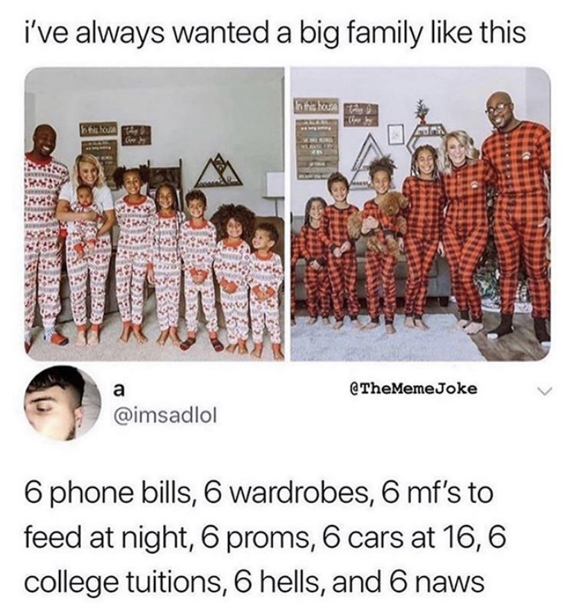 6 hells and 6 naws - i've always wanted a big family this Joke 6 phone bills, 6 wardrobes, 6 mf's to feed at night, 6 proms, 6 cars at 16,6 college tuitions, 6 hells, and 6 naws