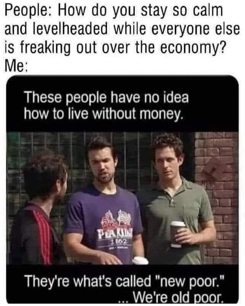 new poor old poor meme - People How do you stay so calm and levelheaded while everyone else is freaking out over the economy? Me These people have no idea how to live without money. Peakin They're what's called "new poor." We're old poor.