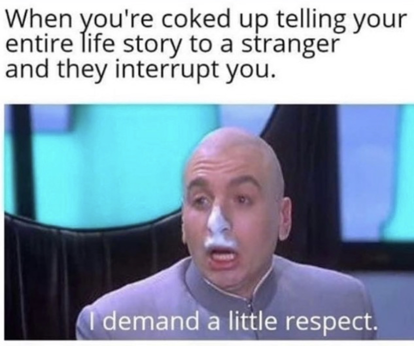 head - When you're coked up telling your entire life story to a stranger and they interrupt you. demand a little respect.