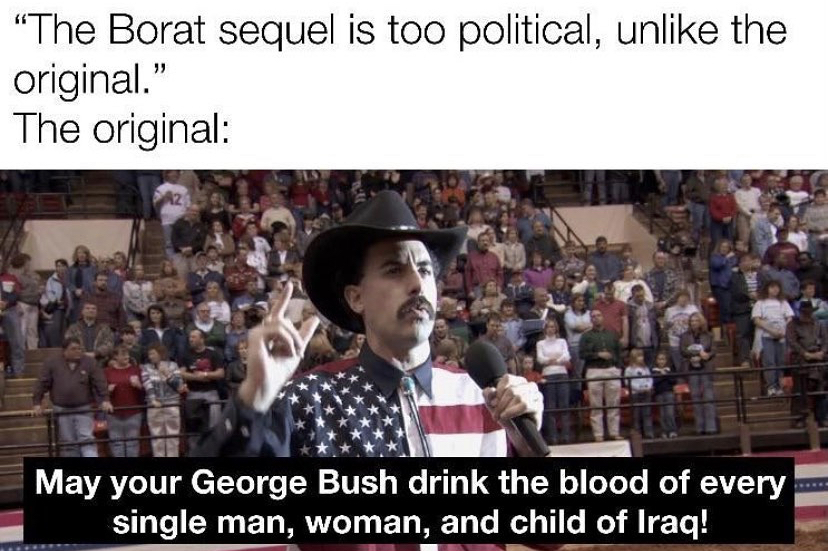 sacha baron cohen - "The Borat sequel is too political, un the original." The original May your George Bush drink the blood of every single man, woman, and child of Iraq!