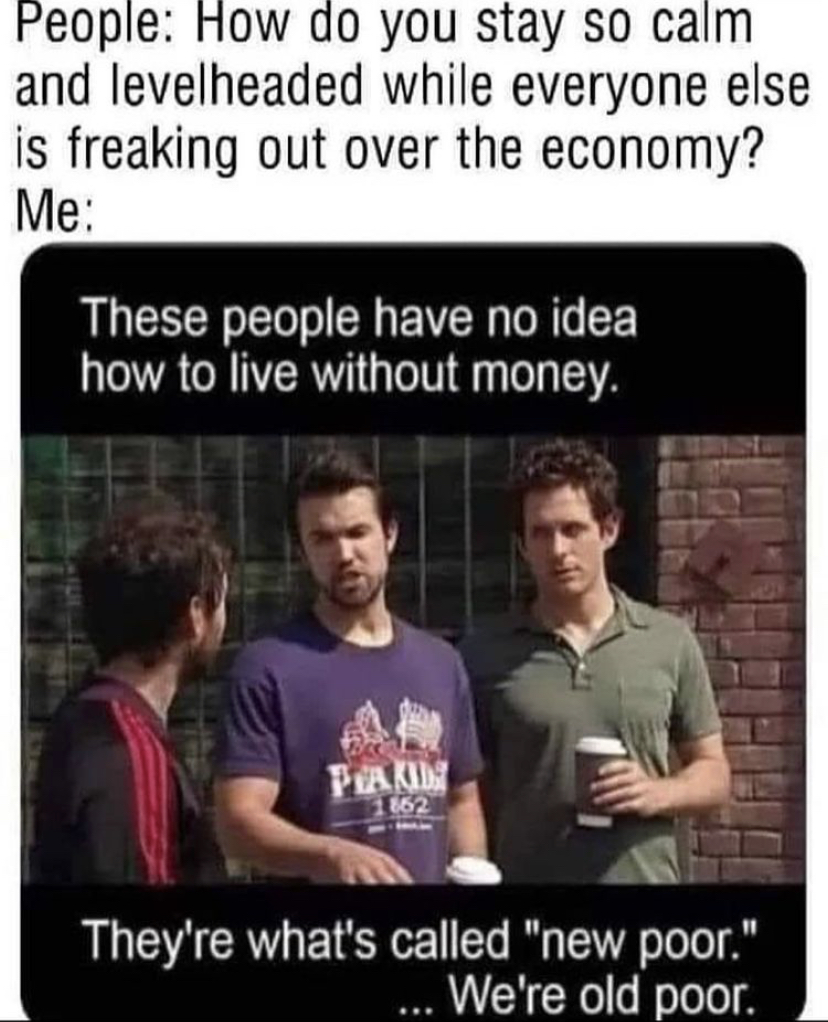 funny memes - old poor new poor meme - People How do you stay so calm and levelheaded while everyone else is freaking out over the economy? Me These people have no idea how to live without money. Pia Kid 162 They're what's called "new poor." ... We're old