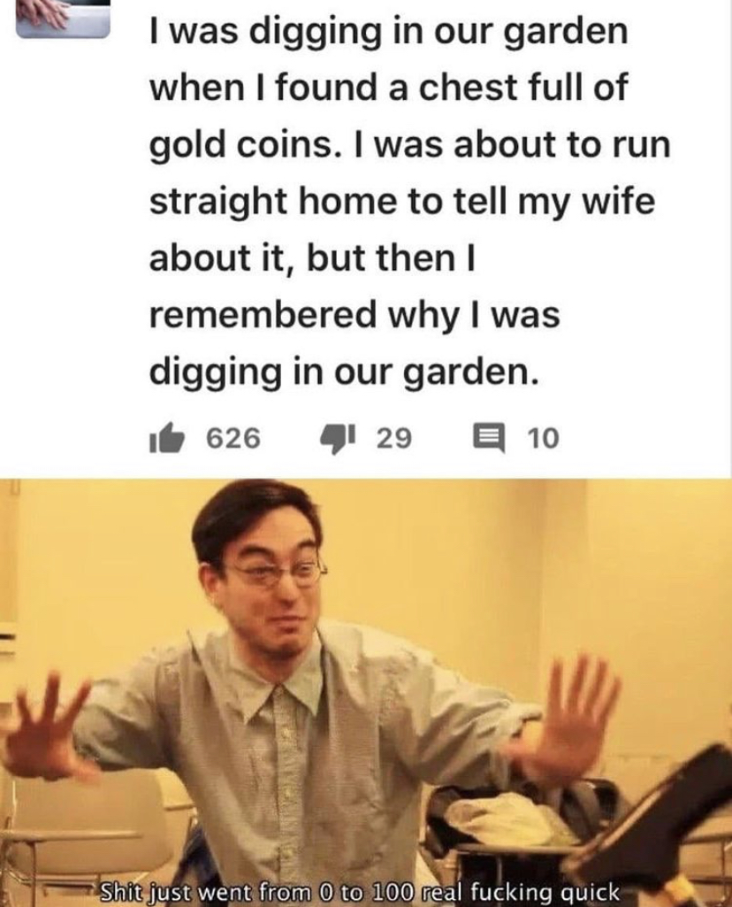 funny memes - human behavior - I was digging in our garden when I found a chest full of gold coins. I was about to run straight home to tell my wife about it, but then I remembered why I was digging in our garden. if 626 4 29 E 10 Shit just went from 0 to