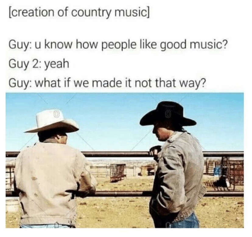 country music memes - creation of country music Guy u know how people good music? Guy 2 yeah Guy what if we made it not that way?