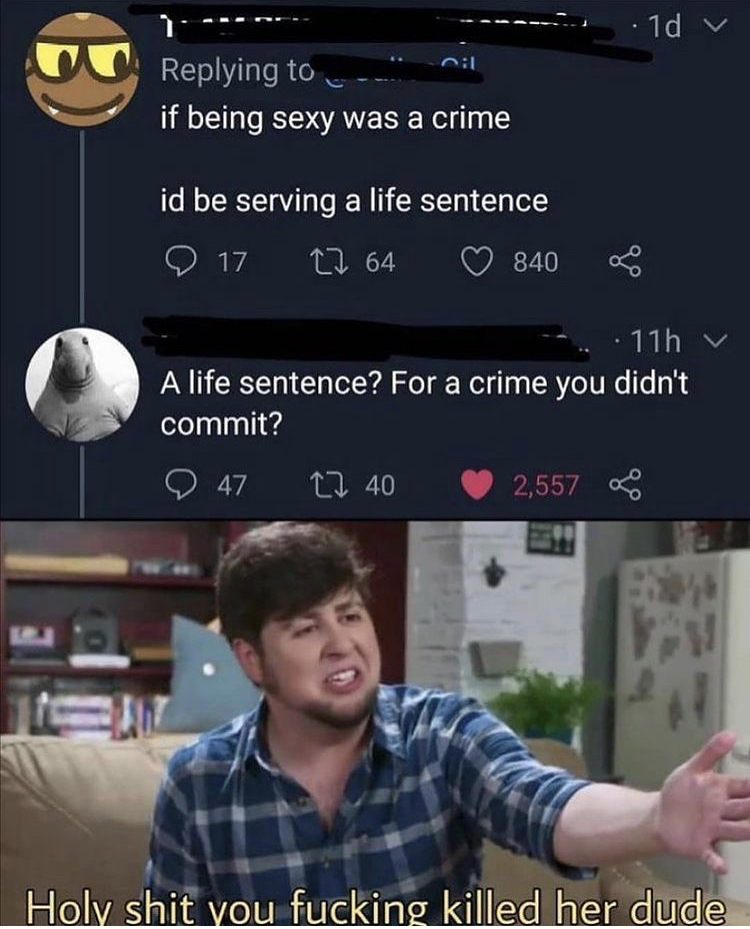 you killed her dude meme - 1d 1 if being sexy was a crime id be serving a life sentence 17 27 64 840 11h A life sentence? For a crime you didn't commit? 47 1240 2,557 Holy shit you fucking killed her dude