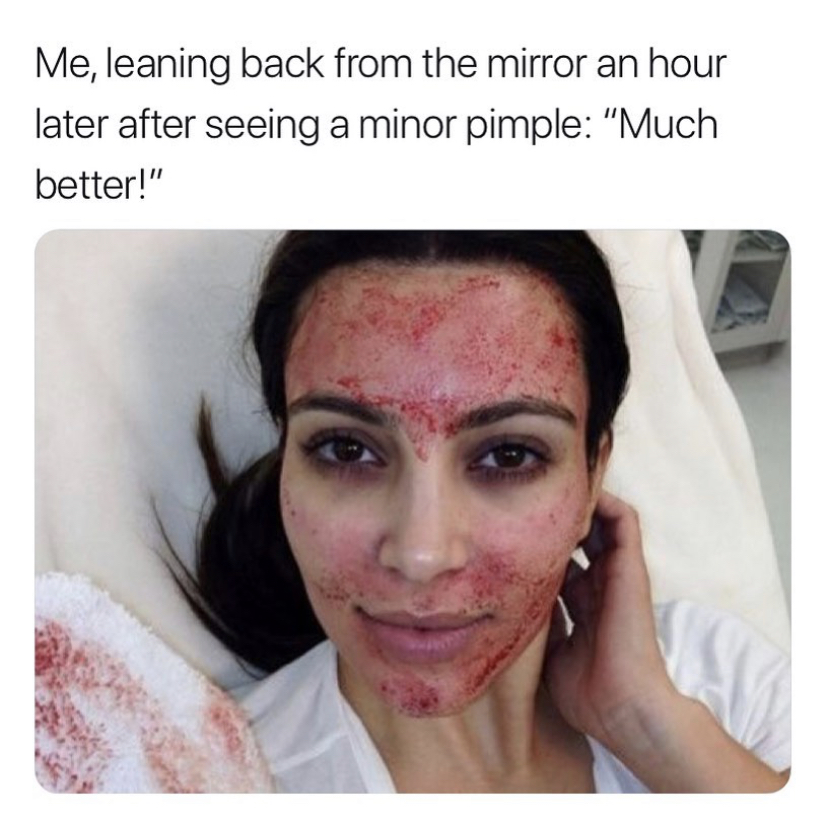 kekel kardashian - Me, leaning back from the mirror an hour later after seeing a minor pimple "Much better!"