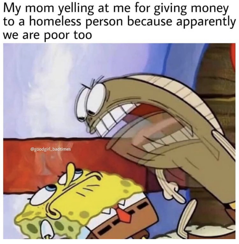 My mom yelling at me for giving money to a homeless person because apparently we are poor too