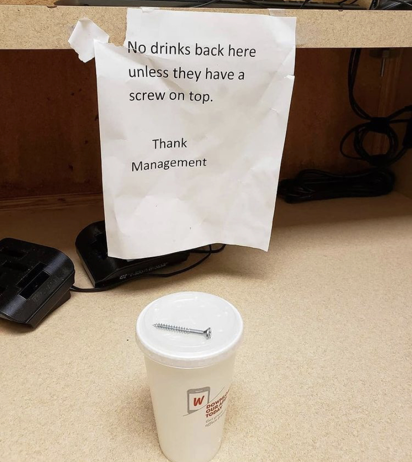 cup - No drinks back here unless they have a screw on top. Thank Management w