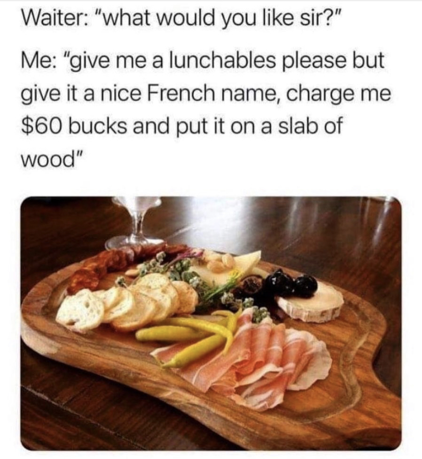 dish - Waiter "what would you sir?" Me "give me a lunchables please but give it a nice French name, charge me $60 bucks and put it on a slab of wood"