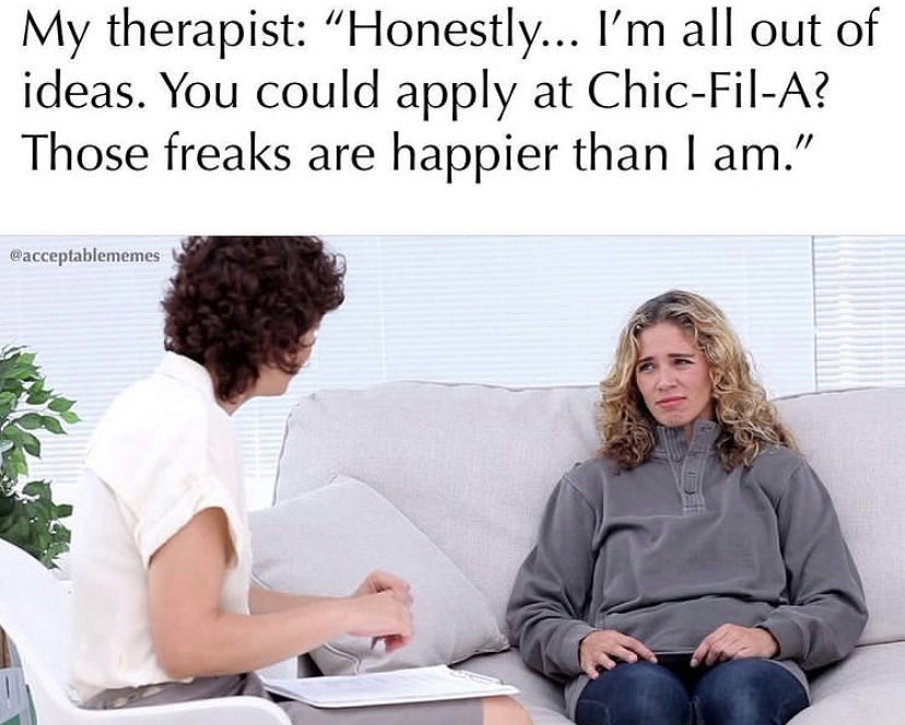 therapist talking to patient - My therapist Honestly... I'm all out of ideas. You could apply at ChicFilA? Those freaks are happier than I am."