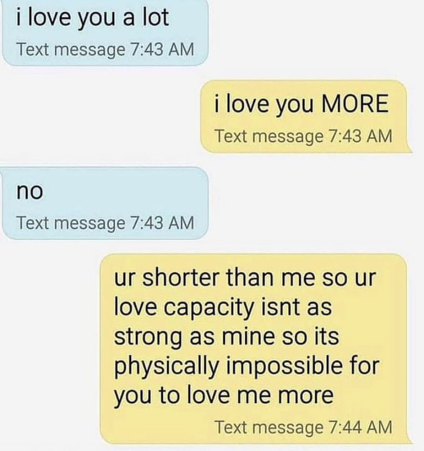 material - i love you a lot Text message i love you More Text message no Text message ur shorter than me so ur love capacity isnt as strong as mine so its physically impossible for you to love me more Text message