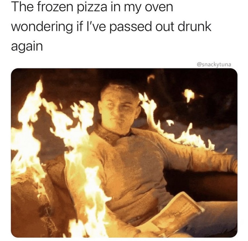 heat - The frozen pizza in my oven wondering if I've passed out drunk again