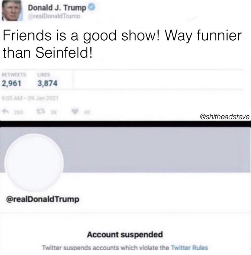 material - Donald J. Trump GrealDonald Trump Friends is a good show! Way funnier than Seinfeld! 2,961 3,874 09 2021 Trump Account suspended Twitter suspends accounts which violate the Twitter Rules