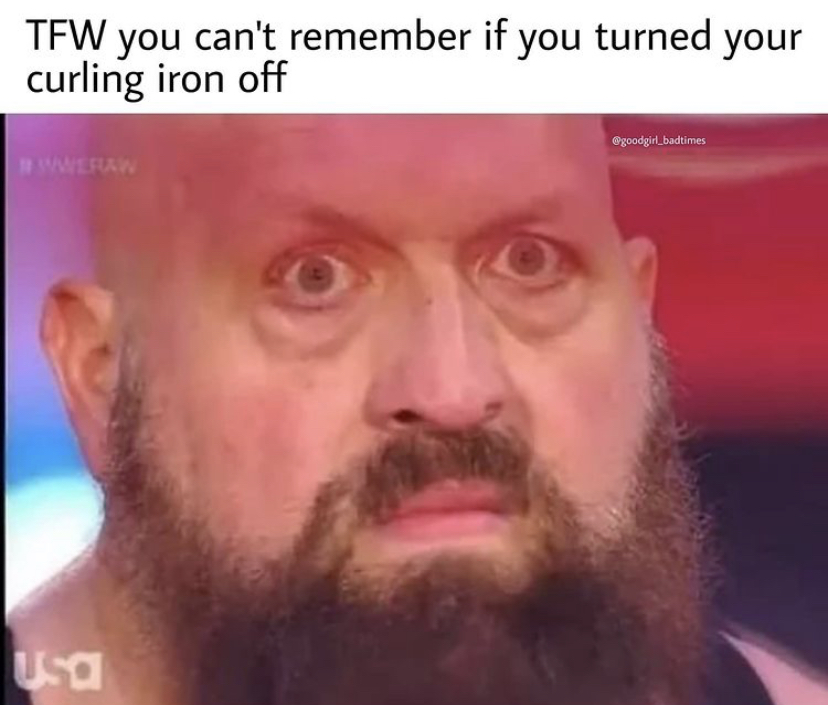 big show - Tfw you can't remember if you turned your curling iron off