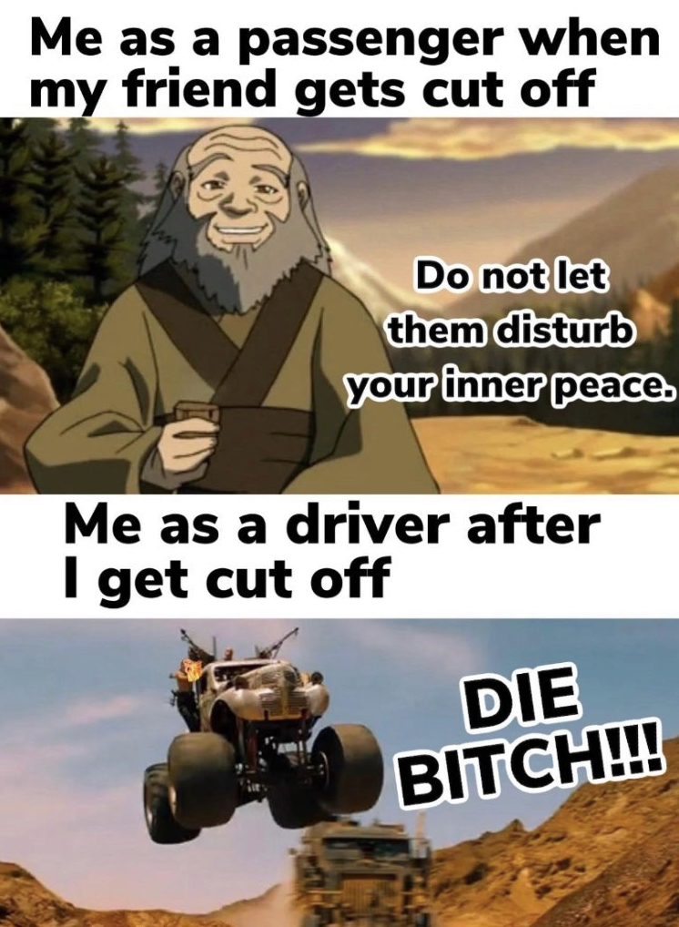 uncle iroh - Me as a passenger when my friend gets cut off Do not let them disturb your inner peace. Me as a driver after I get cut off Die Bitch!!!
