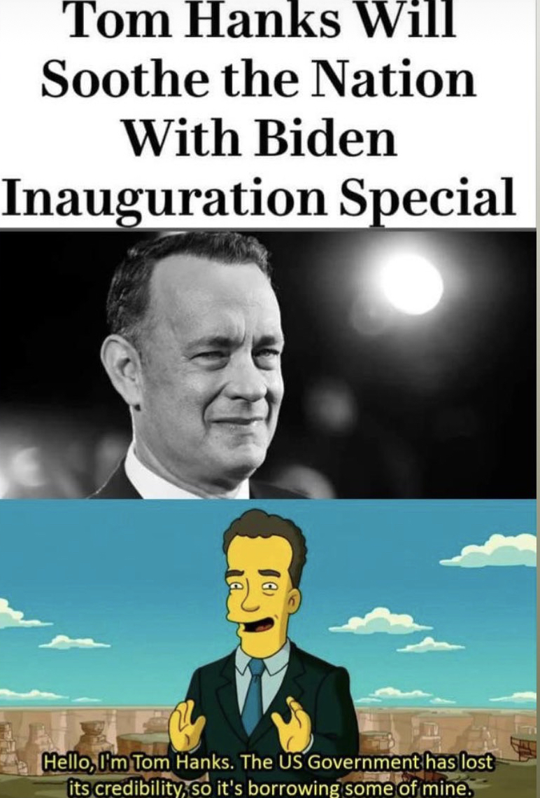 poster - Tom Hanks Will Soothe the Nation With Biden Inauguration Special Hello, I'm Tom Hanks. The Us Government has lost its credibility, so it's borrowing some of mine,