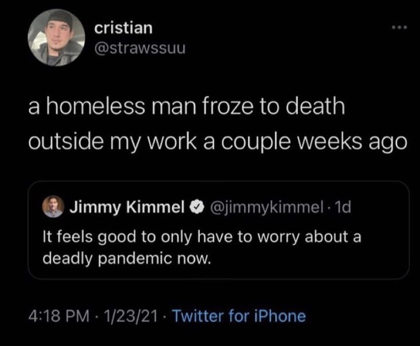 atmosphere - cristian a homeless man froze to death outside my work a couple weeks ago Jimmy Kimmel . 1d It feels good to only have to worry about a deadly pandemic now. 12321 Twitter for iPhone