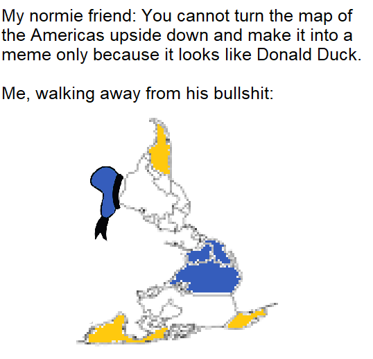 funny meme - cartoon - My normie friend You cannot turn the map of the Americas upside down and make it into a meme only because it looks Donald Duck. Me, walking away from his bullshit