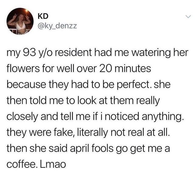 angle - Kd my 93 yo resident had me watering her flowers for well over 20 minutes because they had to be perfect. she then told me to look at them really closely and tell me if i noticed anything. they were fake, literally not real at all. then she said a