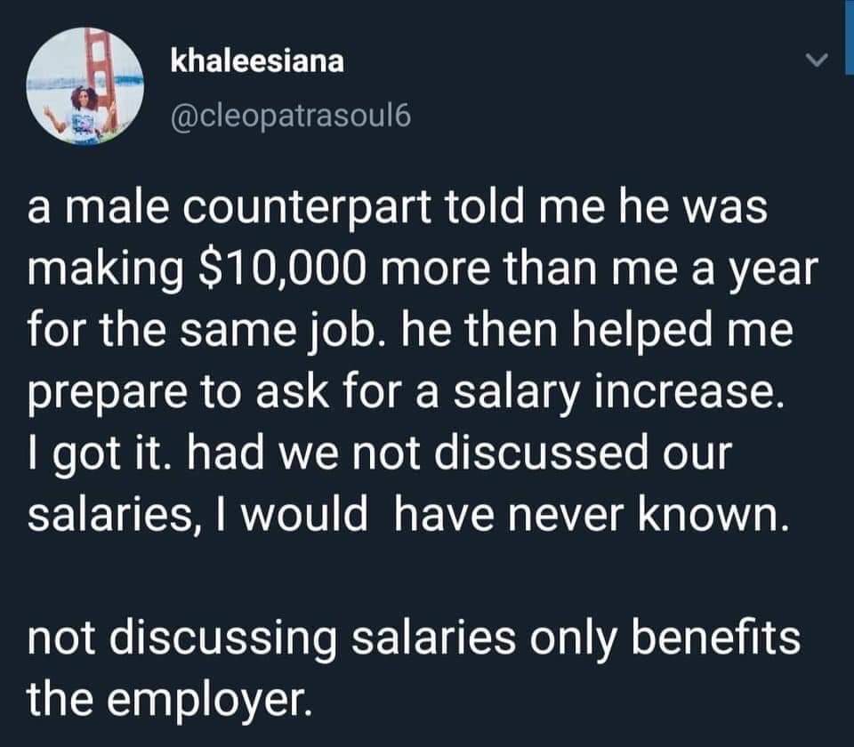 Salary - khaleesiana a male counterpart told me he was making $10,000 more than me a year for the same job. he then helped me prepare to ask for a salary increase. I got it. had we not discussed our salaries, I would have never known. not discussing salar