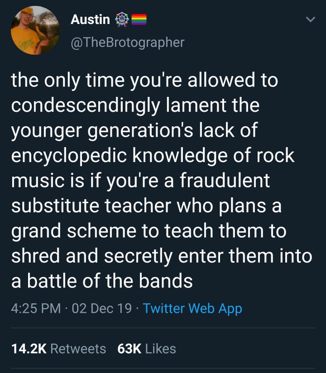 Austin @ the only time you're allowed to condescendingly lament the younger generation's lack of encyclopedic knowledge of rock music is if you're a fraudulent substitute teacher who plans a grand scheme to teach them to shred and secretly enter them into
