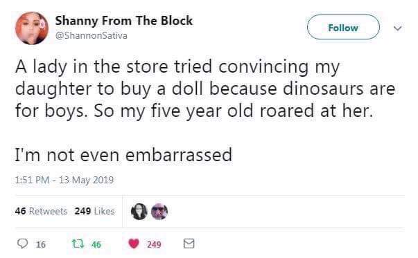 number - Shanny From The Block Sativa A lady in the store tried convincing my daughter to buy a doll because dinosaurs are for boys. So my five year old roared at her. I'm not even embarrassed 46 249 16 246 2499