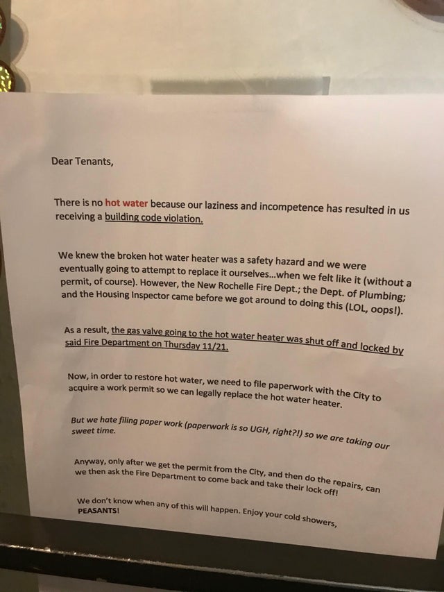 document - Dear Tenants, There is no hot water because our laziness and incompetence has resulted in us receiving a building code violation. We knew the broken hot water heater was a safety hazard and we were eventually going to attempt to replace it ours