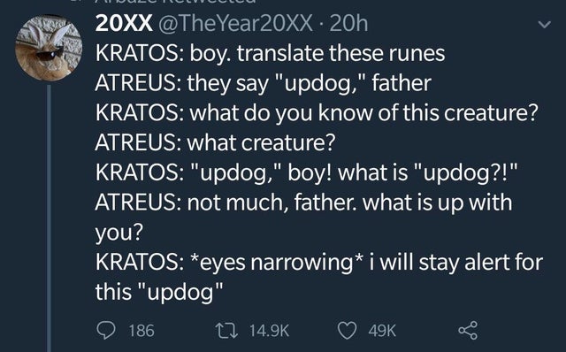sky - 20XX .20h Kratos boy, translate these runes Atreus they say "updog," father Kratos what do you know of this creature? Atreus what creature? Kratos "updog," boy! what is "updog?!" Atreus not much, father. what is up with you? Kratos eyes narrowing i 