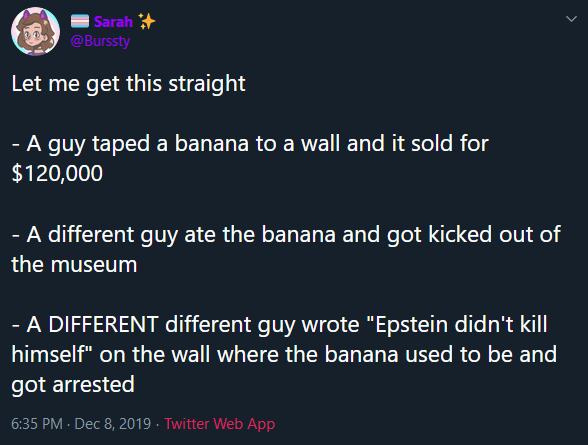 atmosphere - Sarah Let me get this straight A guy taped a banana to a wall and it sold for $120,000 A different guy ate the banana and got kicked out of the museum A Different different quy wrote "Epstein didn't kill himself" on the wall where the banana 
