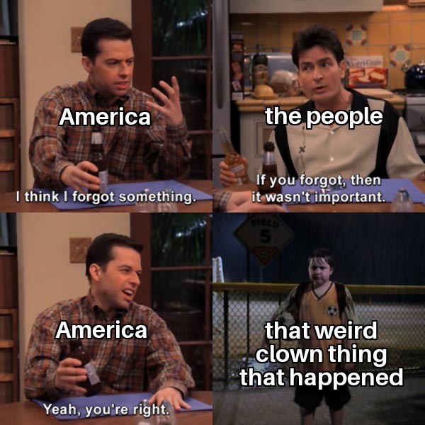 think i forgot something meme - America the people I think I forgot something. If you forgot, then it wasn't important. 1 America that weird . clown thing that happened Yeah, you're right.
