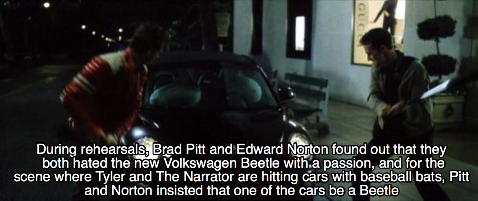 car - During rehearsals, Brad Pitt and Edward Norton found out that they both hated the new Volkswagen Beetle with a passion, and for the scene where Tyler and The Narrator are hitting cars with baseball bats, Pitt and Norton insisted that one of the cars