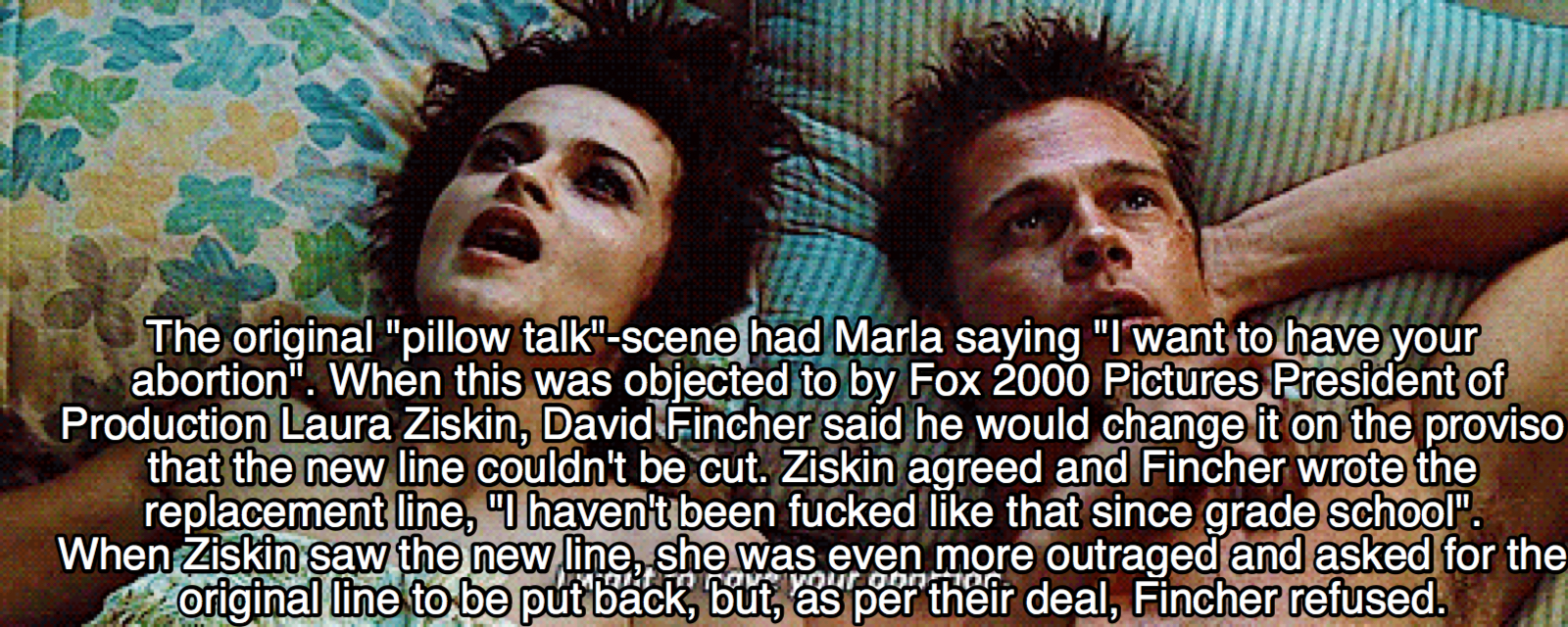 photo caption - The original "pillow talk"scene had Marla saying "I want to have your abortion". When this was objected to by Fox 2000 Pictures President of Production Laura Ziskin, David Fincher said he would change it on the proviso that the new line co