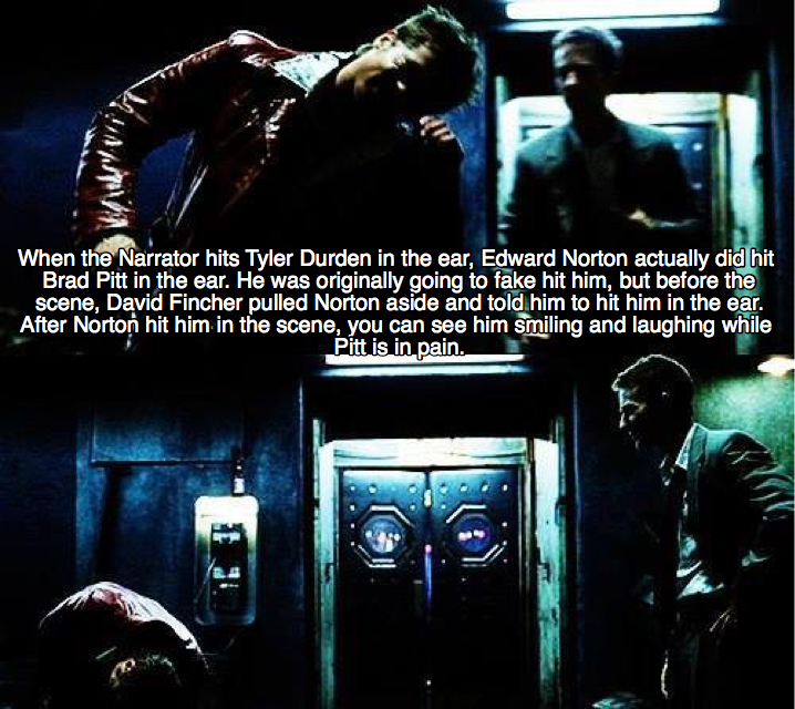 film - When the Narrator hits Tyler Durden in the ear, Edward Norton actually did hit Brad Pitt in the ear. He was originally going to fake hit him, but before the scene, David Fincher pulled Norton aside and told him to hit him in the ear. After Norton h