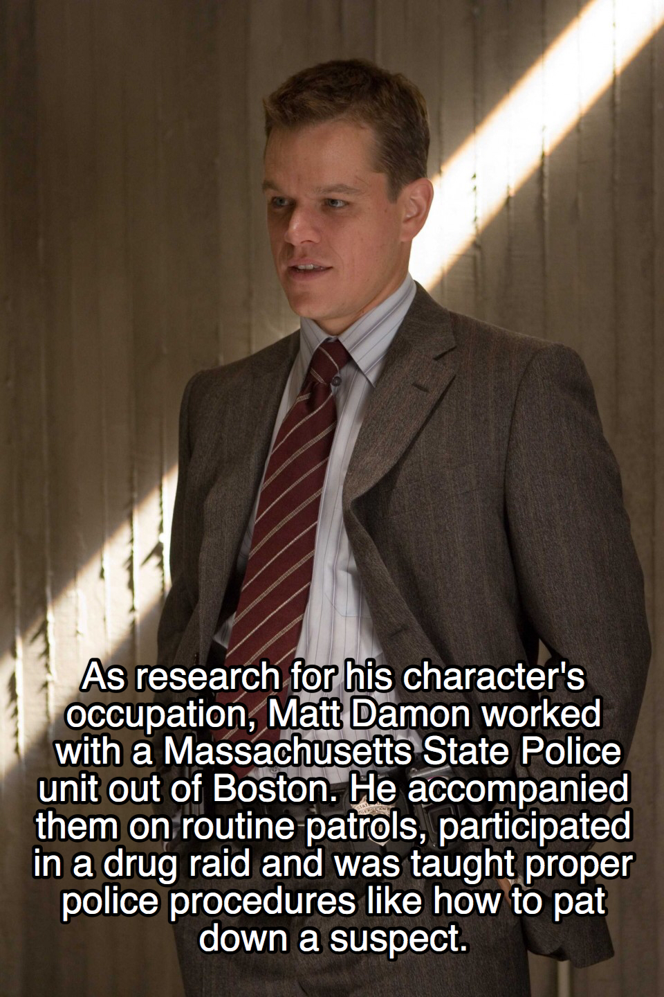 movie facts - gentleman - As research for his character's Occupation, Matt Damon worked with a Massachusetts State Police unit out of Boston. He accompanied them on routine patrols, participated in a drug raid and was taught proper police procedures how t
