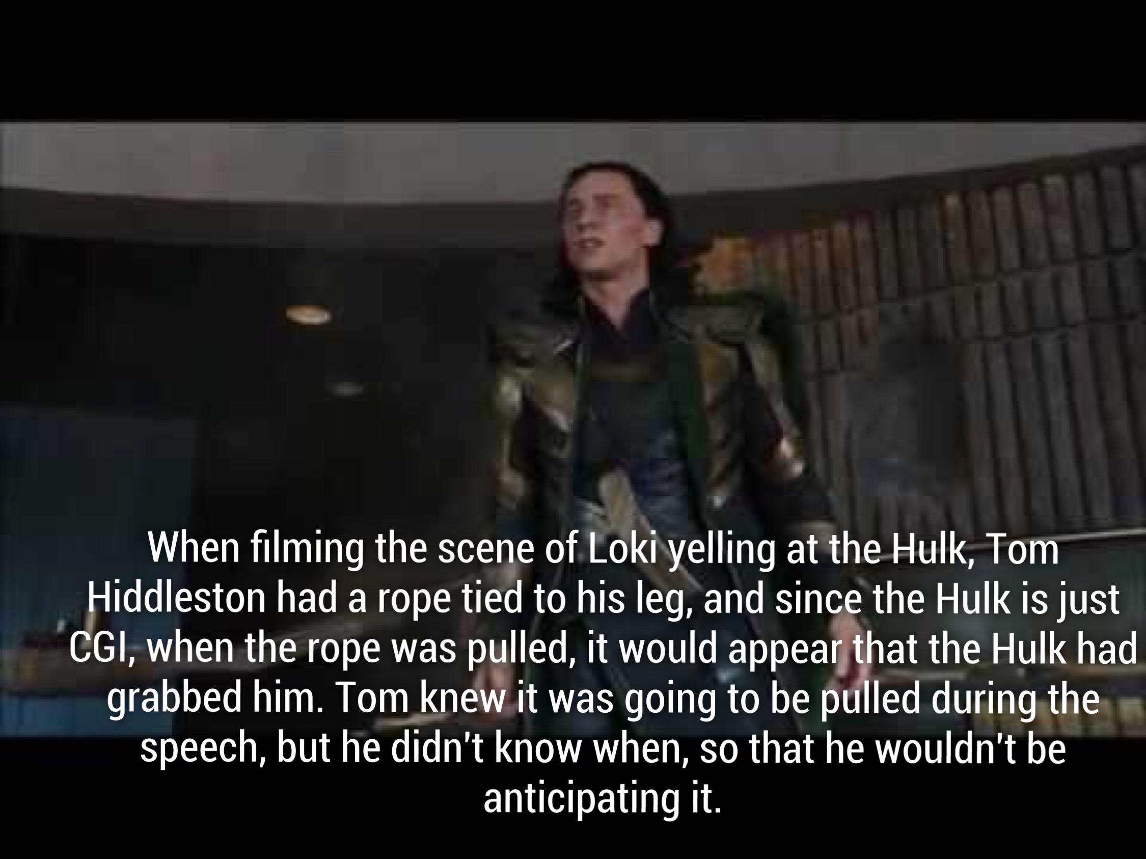 avengers amazing facts - When filming the scene of Loki yelling at the Hulk, Tom Hiddleston had a rope tied to his leg, and since the Hulk is just Cgi, when the rope was pulled, it would appear that the Hulk had grabbed him. Tom knew it was going to be pu