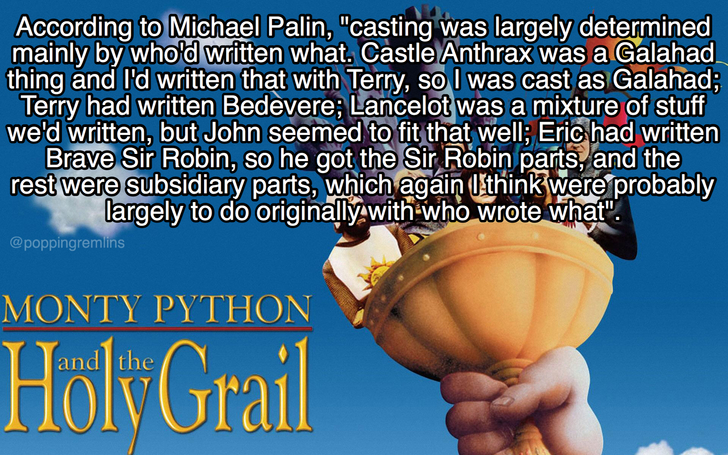 monty python and the holy grail - According to Michael Palin, "casting was largely determined mainly by who'd written what. Castle Anthrax was a Galahad thing and I'd written that with Terry, so I was cast as Galahad; Terry had written Bedevere Lancelot w