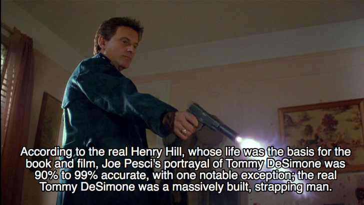 goodfellas facts - photo caption - According to the real Henry Hill, whose life was the basis for the book and film, Joe Pesci's portrayal of Tommy DeSimone was 90% to 99% accurate, with one notable exception; the real Tommy DeSimone was a massively built