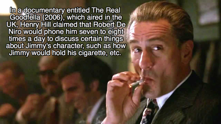 goodfellas facts - robert de niro goodfellas - In a documentary entitled The Real Goodfella 2006, which aired in the Uk, Henry Hill claimed that Robert De Niro would phone him seven to eight times a day to discuss certain things about Jimmy's character, s