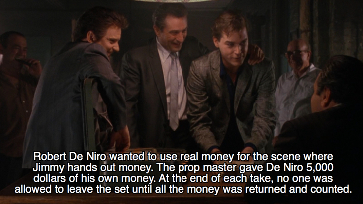 goodfellas facts - Robert De Niro wanted to use real money for the scene where Jimmy hands out money. The prop master gave De Niro 5,000 dollars of his own money. At the end of each take, no one was allowed to leave the set until all the money was returne